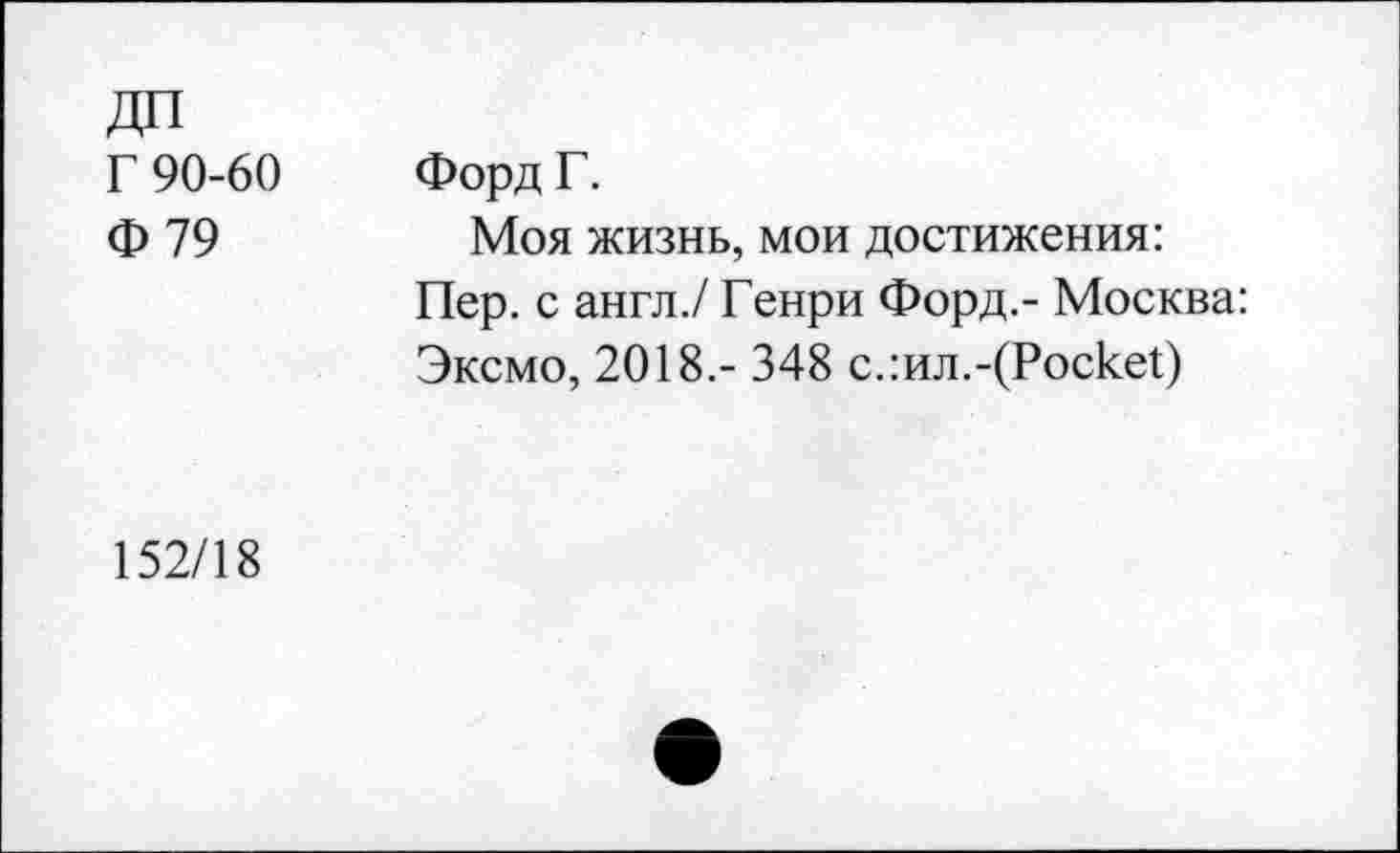 ﻿Г 90-60 Ф79	Форд Г. Моя жизнь, мои достижения: Пер. с англ./ Генри Форд.- Москва: Эксмо, 2018.- 348 с.:ил.-(Роске!)
152/18